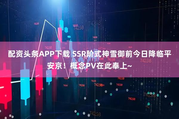配资头条APP下载 SSR阶式神雪御前今日降临平安京！概念PV在此奉上~