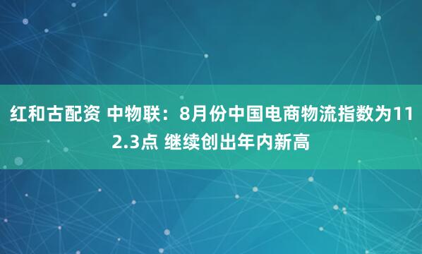 红和古配资 中物联：8月份中国电商物流指数为112.3点 继续创出年内新高