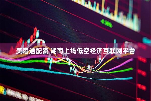 美港通配资 湖南上线低空经济互联网平台