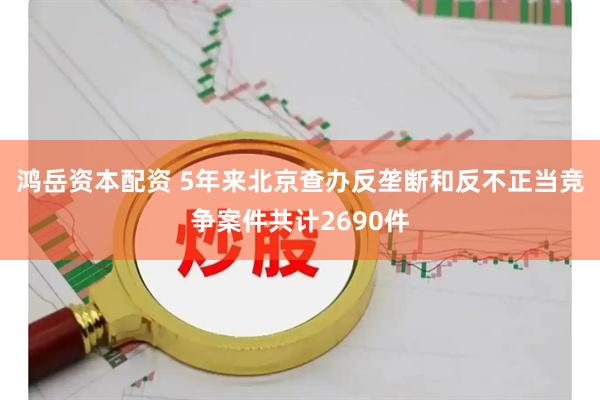 鸿岳资本配资 5年来北京查办反垄断和反不正当竞争案件共计2690件