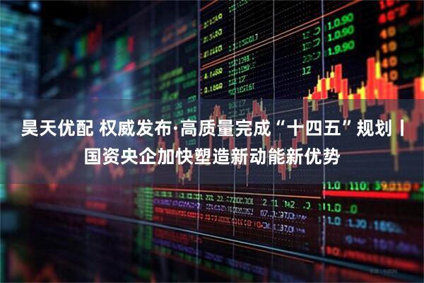 昊天优配 权威发布·高质量完成“十四五”规划丨国资央企加快塑造新动能新优势