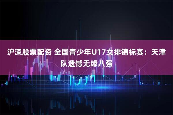 沪深股票配资 全国青少年U17女排锦标赛：天津队遗憾无缘八强