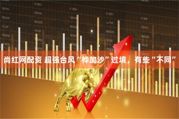 尚红网配资 超强台风“桦加沙”过境，有些“不同”