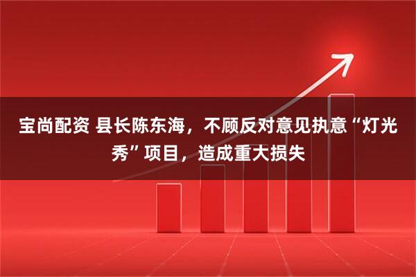 宝尚配资 县长陈东海，不顾反对意见执意“灯光秀”项目，造成重大损失