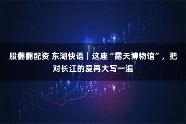 股翻翻配资 东湖快语｜这座“露天博物馆”，把对长江的爱再大写一遍