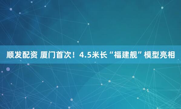 顺发配资 厦门首次！4.5米长“福建舰”模型亮相