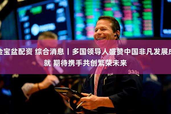金宝盆配资 综合消息丨多国领导人盛赞中国非凡发展成就&#32;期待携手共创繁荣未来