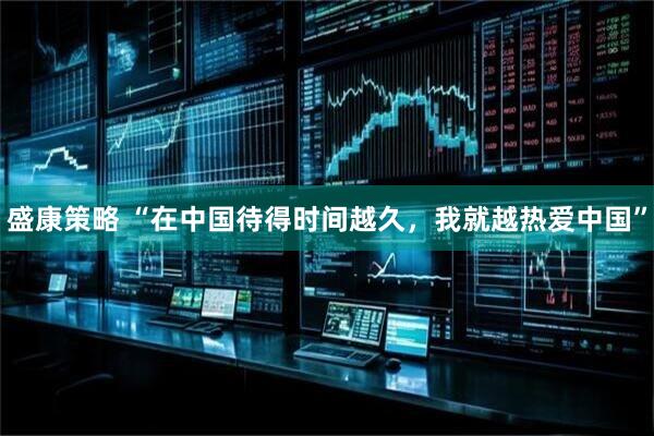 盛康策略 “在中国待得时间越久，我就越热爱中国”