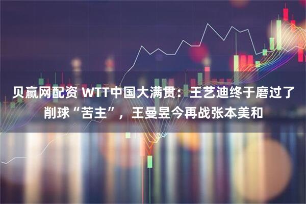 贝赢网配资 WTT中国大满贯：王艺迪终于磨过了削球“苦主”，王曼昱今再战张本美和
