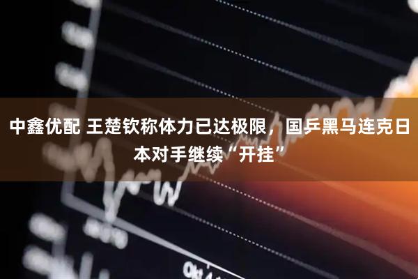 中鑫优配 王楚钦称体力已达极限，国乒黑马连克日本对手继续“开挂”