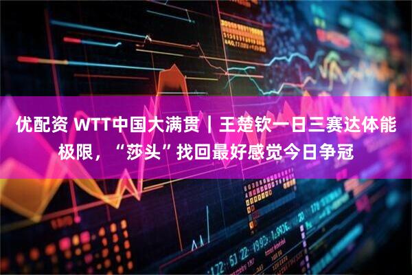 优配资 WTT中国大满贯｜王楚钦一日三赛达体能极限，“莎头”找回最好感觉今日争冠