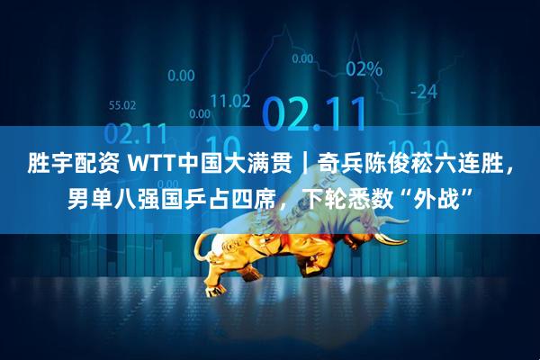 胜宇配资 WTT中国大满贯｜奇兵陈俊菘六连胜，男单八强国乒占四席，下轮悉数“外战”