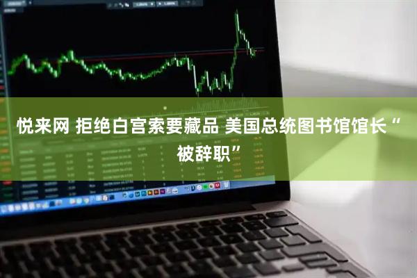 悦来网 拒绝白宫索要藏品 美国总统图书馆馆长“被辞职”
