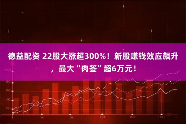 德益配资 22股大涨超300%！新股赚钱效应飙升，最大“肉签”超6万元！
