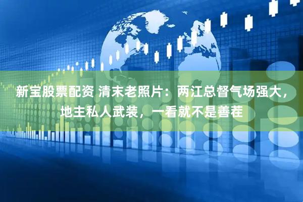 新宝股票配资 清末老照片：两江总督气场强大，地主私人武装，一看就不是善茬