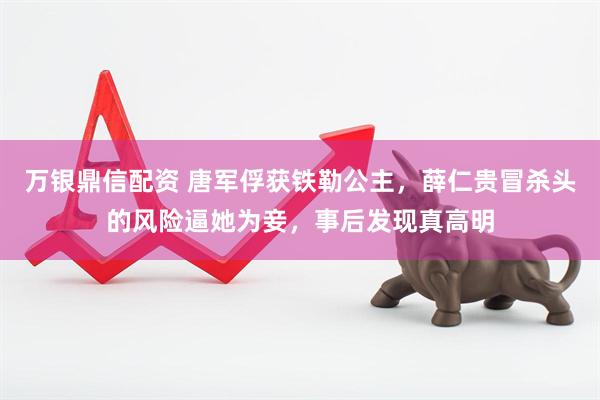 万银鼎信配资 唐军俘获铁勒公主，薛仁贵冒杀头的风险逼她为妾，事后发现真高明