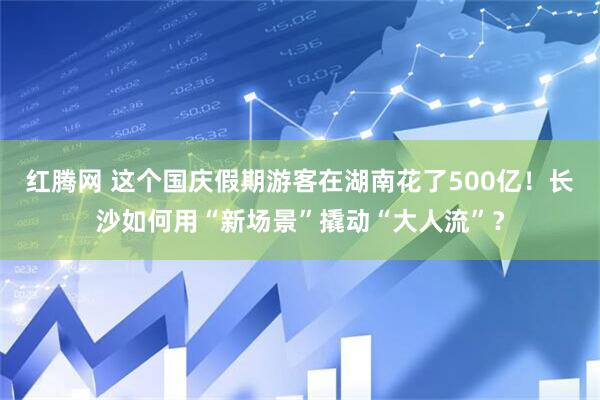 红腾网 这个国庆假期游客在湖南花了500亿！长沙如何用“新场景”撬动“大人流”？