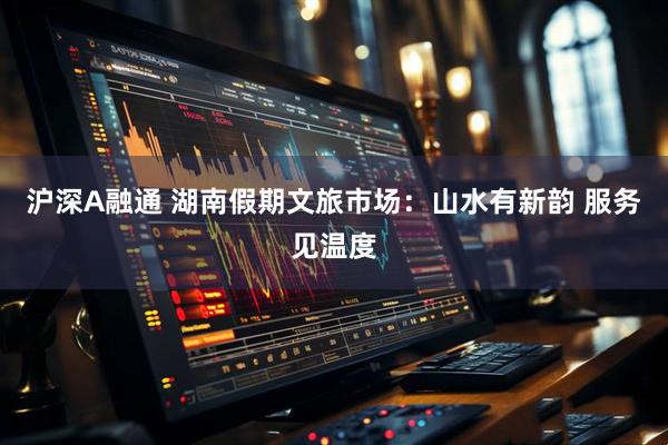 沪深A融通 湖南假期文旅市场：山水有新韵 服务见温度