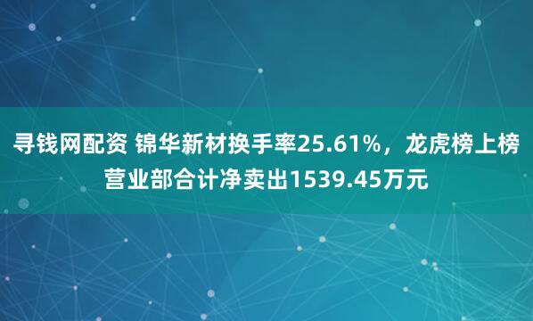 寻钱网配资 锦华新材换手率25.61%，龙虎榜上榜营业部合计净卖出1539.45万元